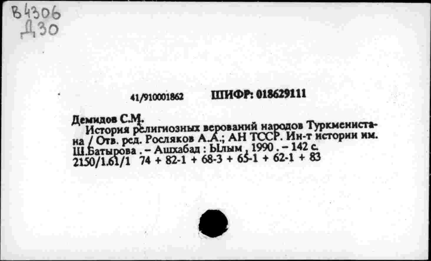 ﻿ДЗО
41/910001862 ШИФР: 018629111
^Истори^’р^лигиозных верованийнарадрв Туркменистана / Отв. рслРосляков А Л; АН ТССР/И н-т истории им. Ш.Ьатырова . - Ашхабад : Ылым. 1990. -1<2 с 2150/1.61/1 74 + 82-1 + 68-3 + 65-1 + 62-1 + 83